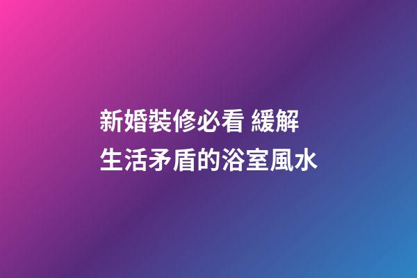 新婚裝修必看 緩解生活矛盾的浴室風水